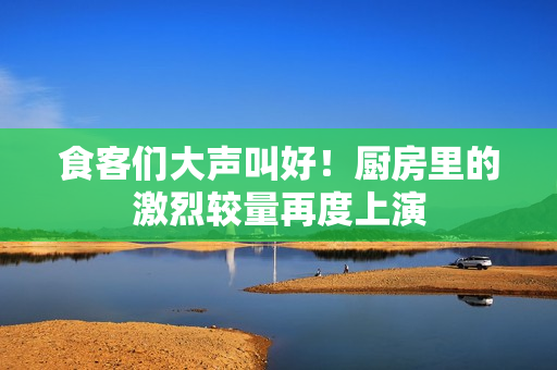 食客们大声叫好！厨房里的激烈较量再度上演
