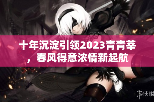 十年沉淀引领2023青青莘，春风得意浓情新起航