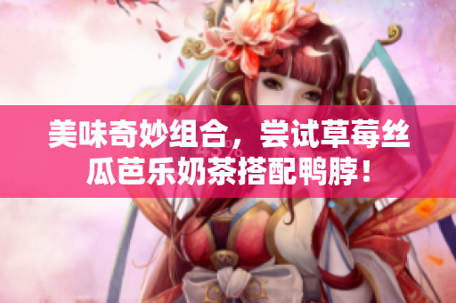 美味奇妙组合，尝试草莓丝瓜芭乐奶茶搭配鸭脖！