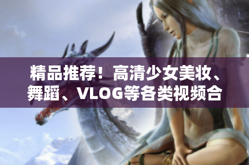 精品推荐！高清少女美妆、舞蹈、VLOG等各类视频合集