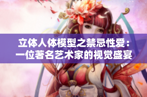 立体人体模型之禁忌性爱：一位著名艺术家的视觉盛宴