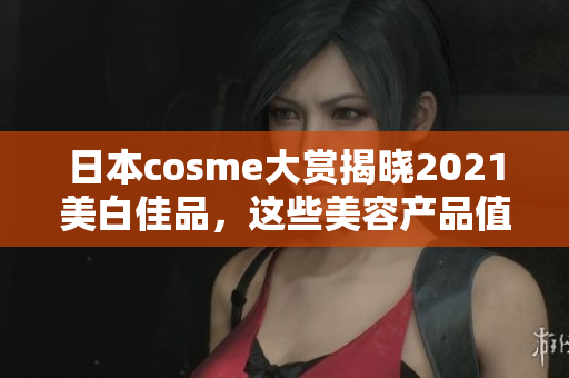 日本cosme大赏揭晓2021美白佳品，这些美容产品值得一试！
