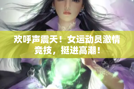 欢呼声震天！女运动员激情竞技，挺进高潮！