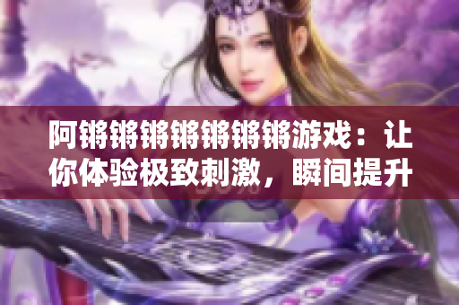 阿锵锵锵锵锵锵锵游戏：让你体验极致刺激，瞬间提升心率！