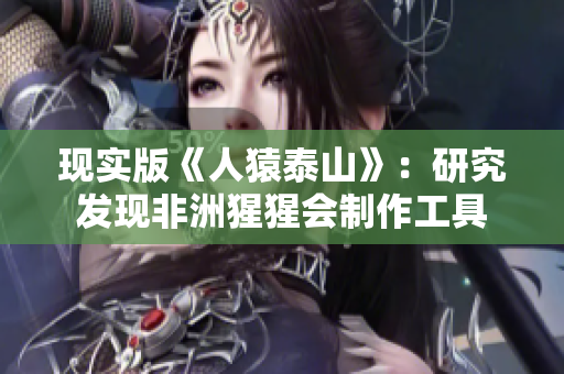 现实版《人猿泰山》：研究发现非洲猩猩会制作工具