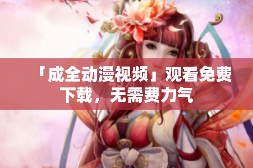 「成全动漫视频」观看免费下载，无需费力气