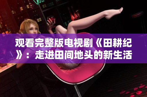观看完整版电视剧《田耕纪》：走进田间地头的新生活