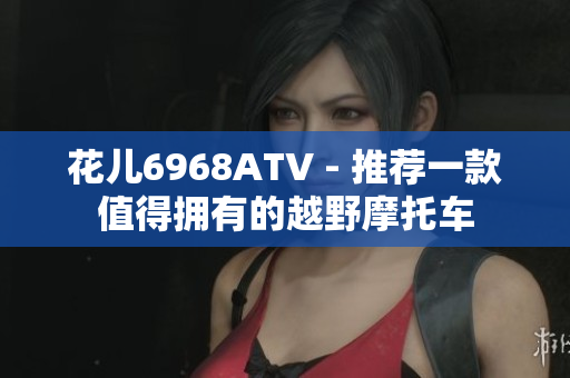 花儿6968ATV - 推荐一款值得拥有的越野摩托车