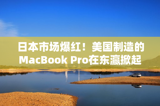 日本市场爆红！美国制造的MacBook Pro在东瀛掀起购买热潮