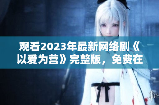观看2023年最新网络剧《以爱为营》完整版，免费在线观看