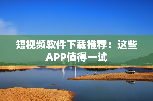 短视频软件下载推荐：这些APP值得一试