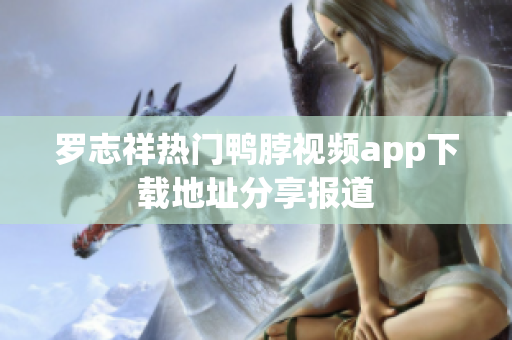 罗志祥热门鸭脖视频app下载地址分享报道