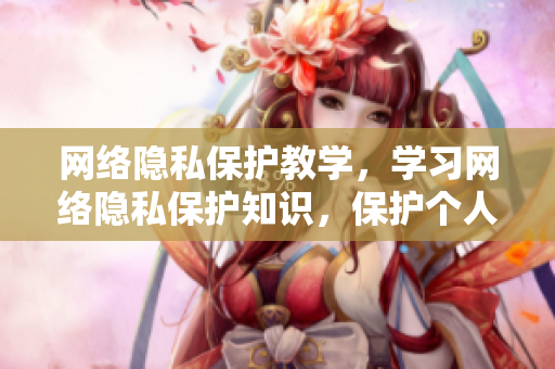 网络隐私保护教学，学习网络隐私保护知识，保护个人隐私。