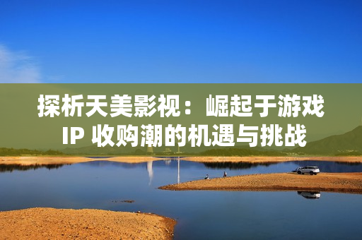 探析天美影视：崛起于游戏 IP 收购潮的机遇与挑战