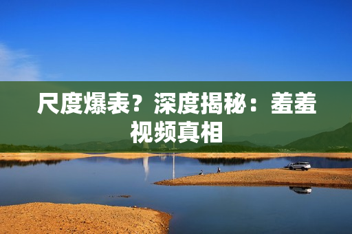 尺度爆表？深度揭秘：羞羞视频真相