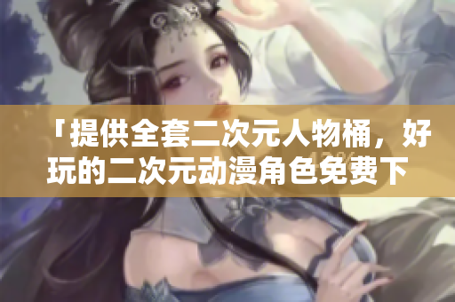 「提供全套二次元人物桶，好玩的二次元动漫角色免费下载」