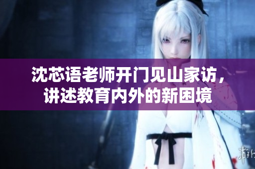 沈芯语老师开门见山家访，讲述教育内外的新困境