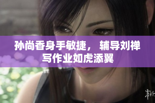 孙尚香身手敏捷， 辅导刘禅写作业如虎添翼