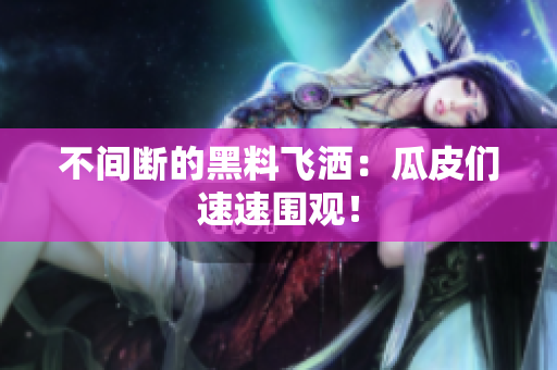 不间断的黑料飞洒：瓜皮们速速围观！