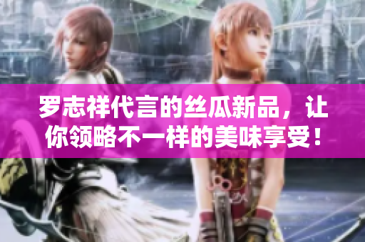 罗志祥代言的丝瓜新品，让你领略不一样的美味享受！