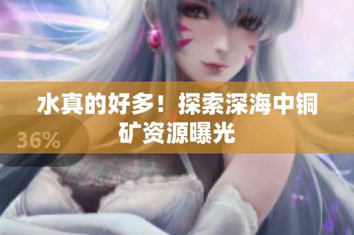 水真的好多！探索深海中铜矿资源曝光