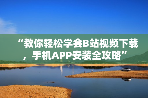 “教你轻松学会B站视频下载，手机APP安装全攻略”
