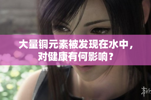 大量铜元素被发现在水中，对健康有何影响？
