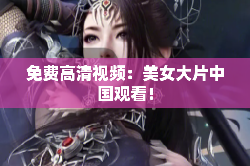 免费高清视频：美女大片中国观看！