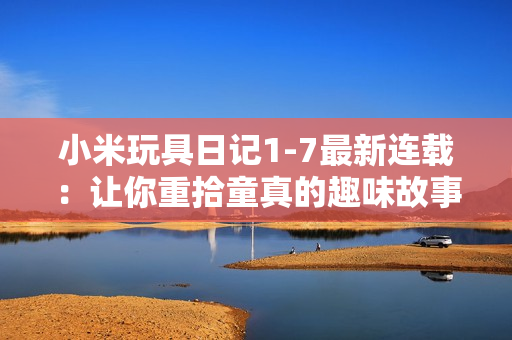 小米玩具日记1-7最新连载：让你重拾童真的趣味故事