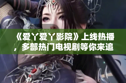 《爱丫爱丫影院》上线热播，多部热门电视剧等你来追！