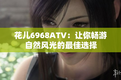 花儿6968ATV：让你畅游自然风光的最佳选择