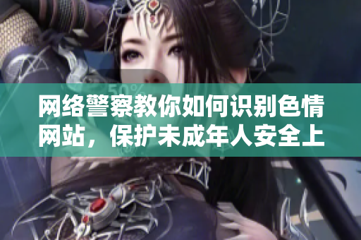 网络警察教你如何识别色情网站，保护未成年人安全上网