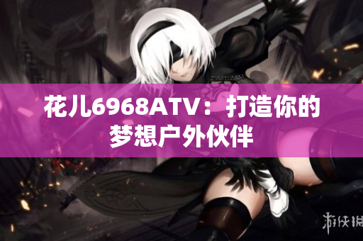 花儿6968ATV：打造你的梦想户外伙伴