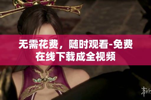 无需花费，随时观看-免费在线下载成全视频