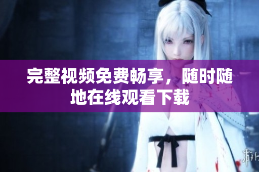 完整视频免费畅享，随时随地在线观看下载