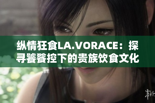 纵情狂食LA.VORACE：探寻饕餮控下的贵族饮食文化