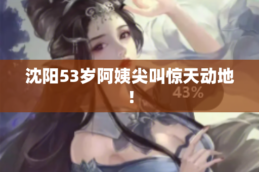 沈阳53岁阿姨尖叫惊天动地！
