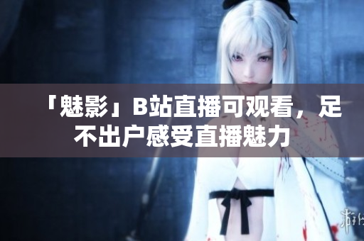 「魅影」B站直播可观看，足不出户感受直播魅力