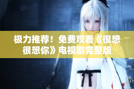 极力推荐！免费观看《很想很想你》电视剧完整版