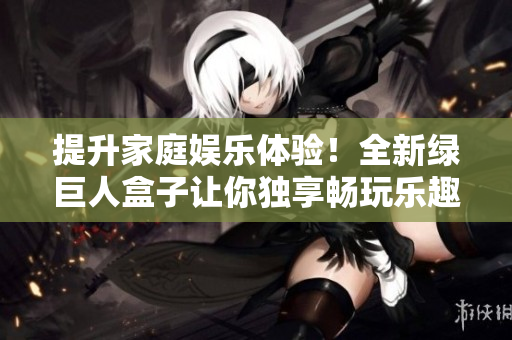 提升家庭娱乐体验！全新绿巨人盒子让你独享畅玩乐趣