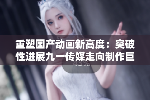 重塑国产动画新高度：突破性进展九一传媒走向制作巨头