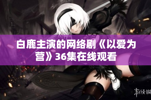 白鹿主演的网络剧《以爱为营》36集在线观看