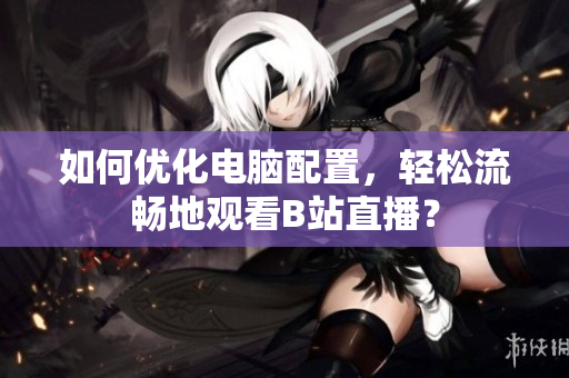 如何优化电脑配置，轻松流畅地观看B站直播？