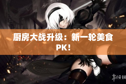 厨房大战升级：新一轮美食PK！