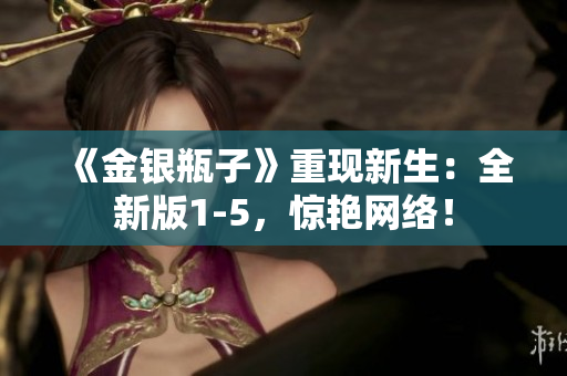 《金银瓶子》重现新生：全新版1-5，惊艳网络！