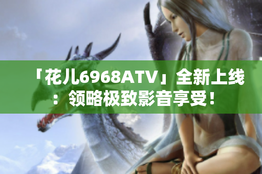 「花儿6968ATV」全新上线：领略极致影音享受！