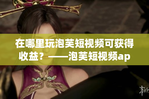在哪里玩泡芙短视频可获得收益？——泡芙短视频app赚钱攻略
