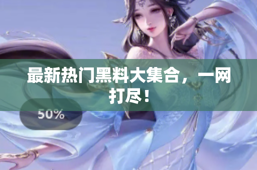 最新热门黑料大集合，一网打尽！