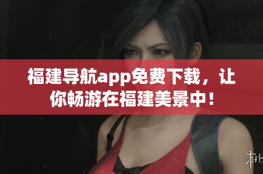 福建导航app免费下载，让你畅游在福建美景中！