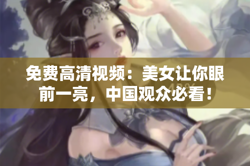 免费高清视频：美女让你眼前一亮，中国观众必看！